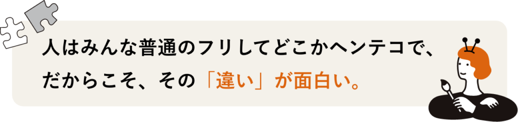 人はみんな普通のフリしてどこかヘンテコで、 だからこそ、その「違い」が面白い。