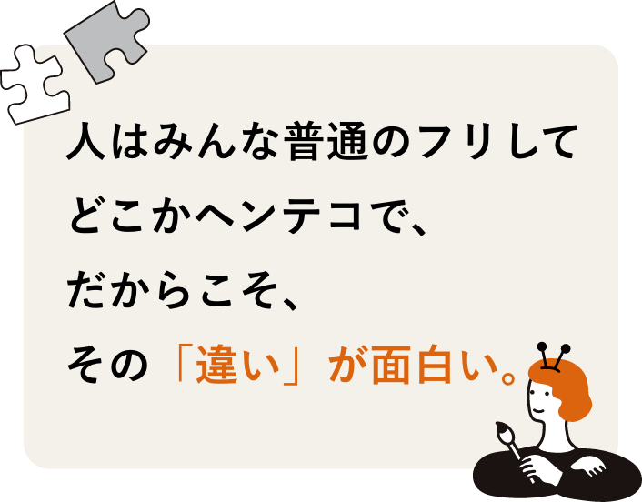 人はみんな普通のフリしてどこかヘンテコで、 だからこそ、その「違い」が面白い。